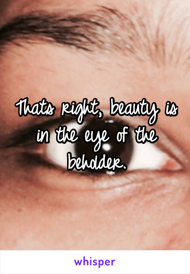 Thats right, beauty is in the eye of the beholder.