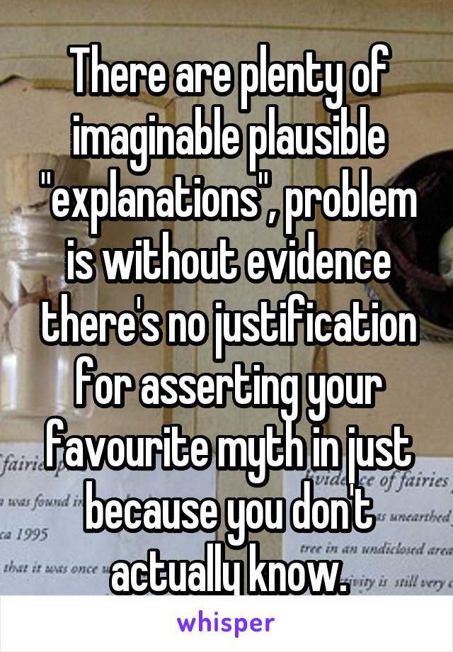 There are plenty of imaginable plausible "explanations", problem is without evidence there's no justification for asserting your favourite myth in just because you don't actually know.