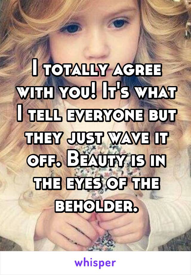 I totally agree with you! It's what I tell everyone but they just wave it off. Beauty is in the eyes of the beholder.