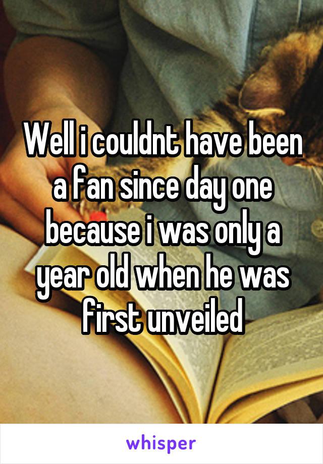 Well i couldnt have been a fan since day one because i was only a year old when he was first unveiled