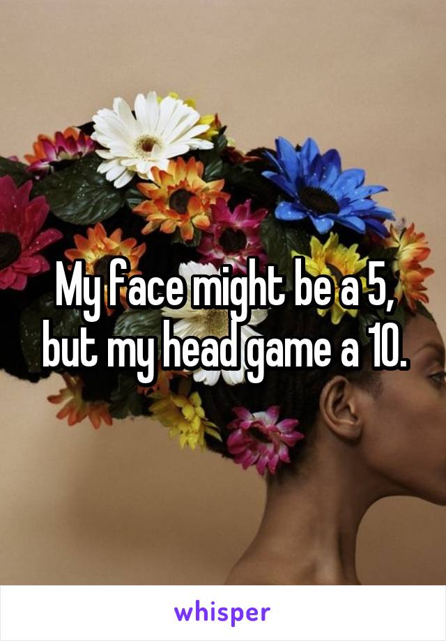 My face might be a 5, but my head game a 10.