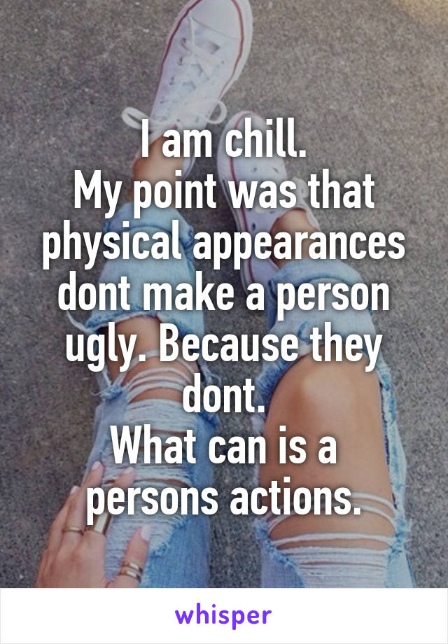 I am chill.
My point was that physical appearances dont make a person ugly. Because they dont.
What can is a persons actions.