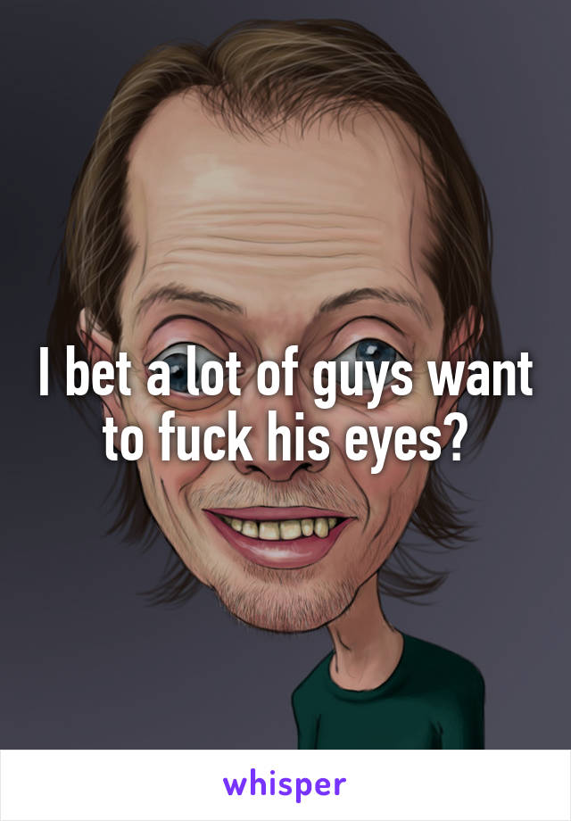 I bet a lot of guys want to fuck his eyes?