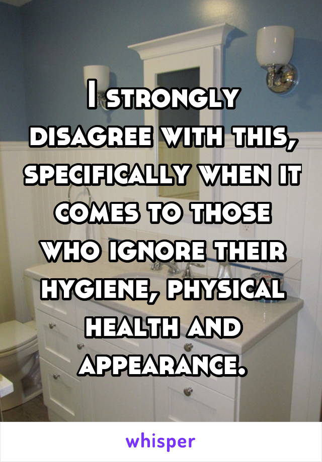 I strongly disagree with this, specifically when it comes to those who ignore their hygiene, physical health and appearance.