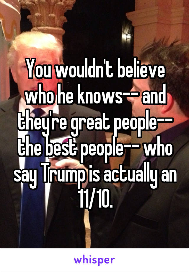 You wouldn't believe who he knows-- and they're great people-- the best people-- who say Trump is actually an 11/10.