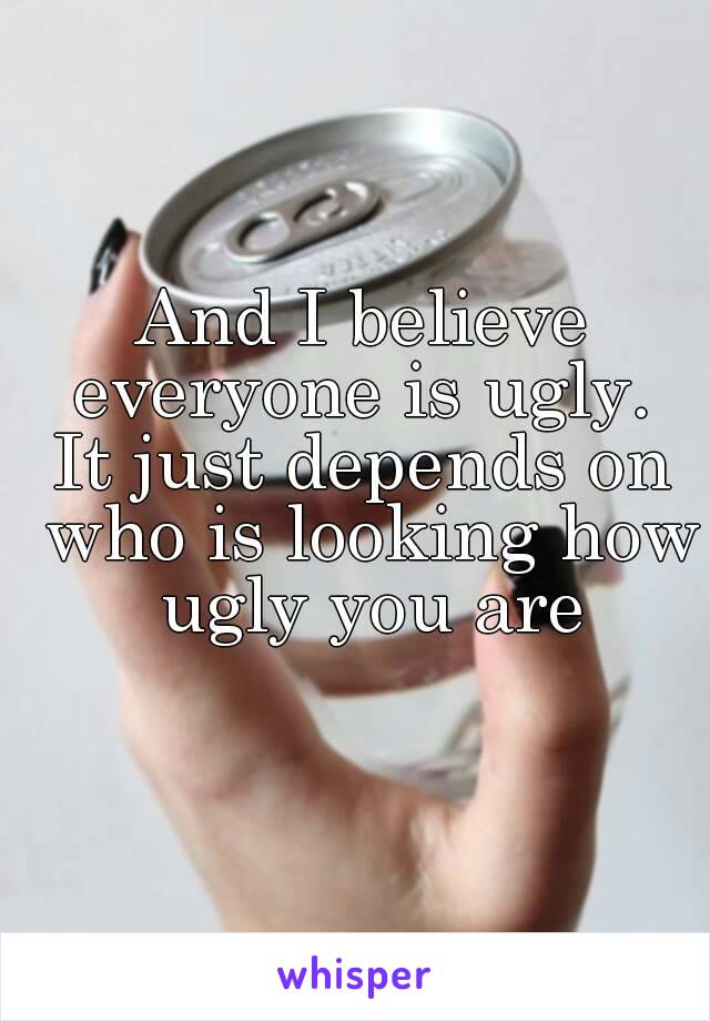 And I believe everyone is ugly. 
It just depends on who is looking how ugly you are