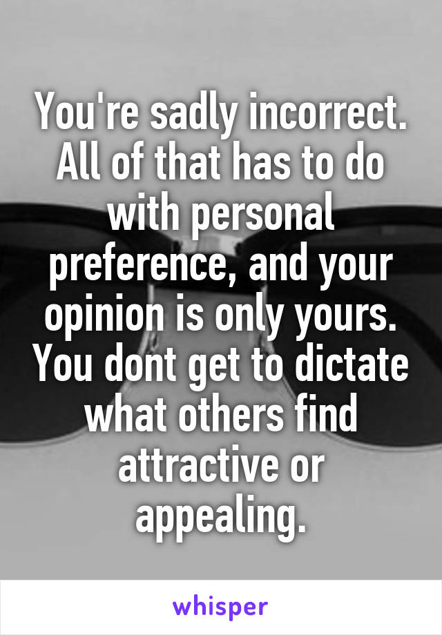 You're sadly incorrect. All of that has to do with personal preference, and your opinion is only yours. You dont get to dictate what others find attractive or appealing.