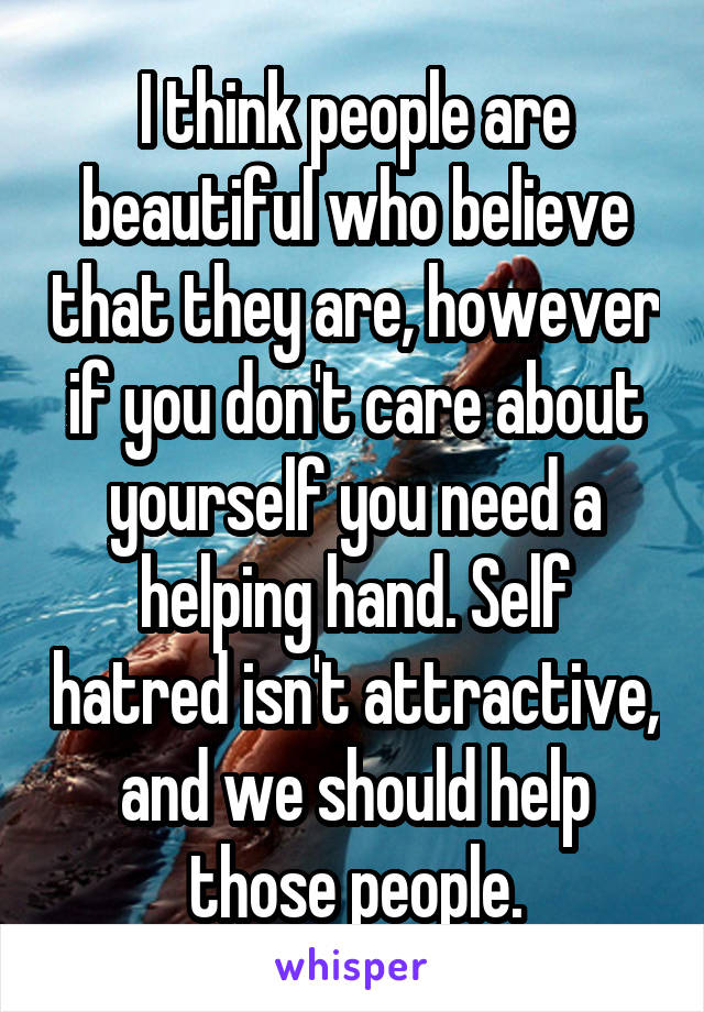 I think people are beautiful who believe that they are, however if you don't care about yourself you need a helping hand. Self hatred isn't attractive, and we should help those people.