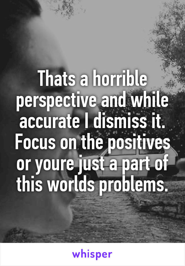 Thats a horrible perspective and while accurate I dismiss it. Focus on the positives or youre just a part of this worlds problems.