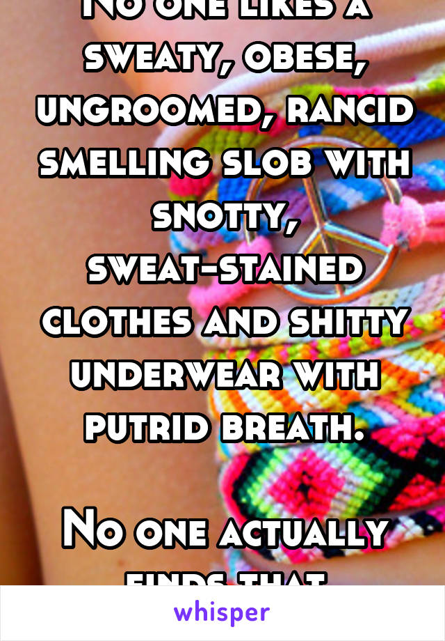 No one likes a sweaty, obese, ungroomed, rancid smelling slob with snotty, sweat-stained clothes and shitty underwear with putrid breath.

No one actually finds that attractive.