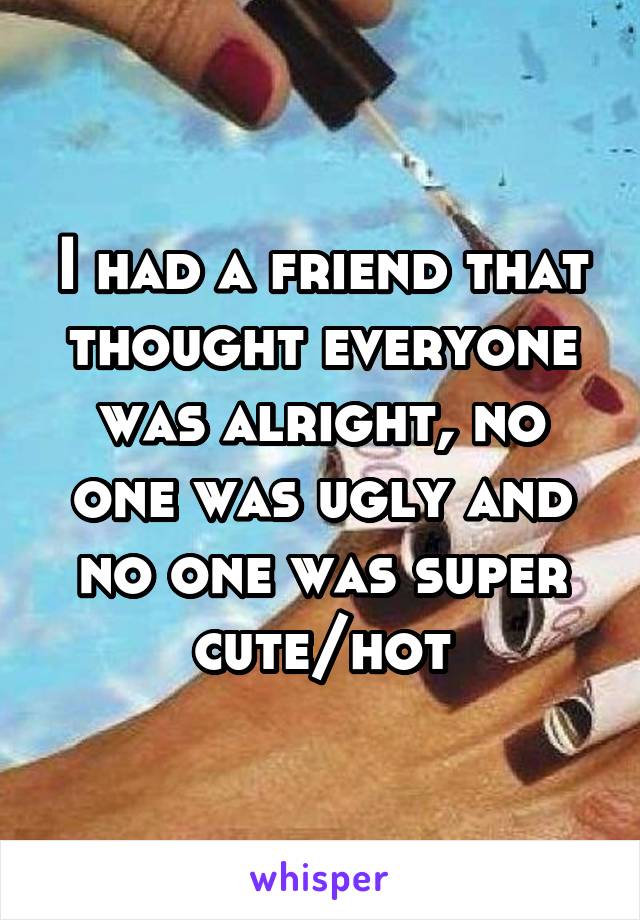 I had a friend that thought everyone was alright, no one was ugly and no one was super cute/hot