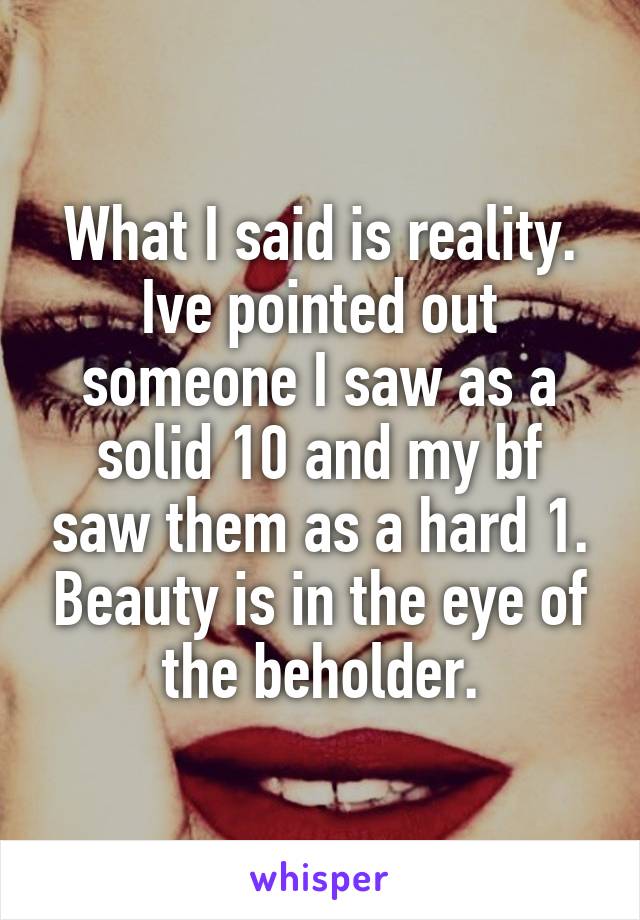 What I said is reality.
Ive pointed out someone I saw as a solid 10 and my bf saw them as a hard 1. Beauty is in the eye of the beholder.