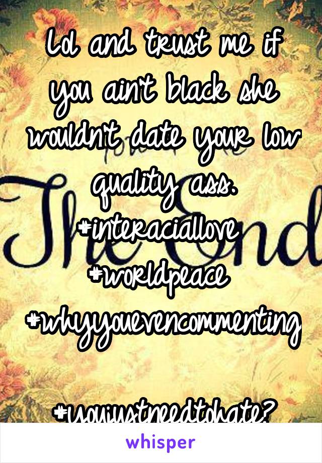 Lol and trust me if you ain't black she wouldn't date your low quality ass. #interaciallove 
#worldpeace 
#whyyouevencommenting 
#youjustneedtohate?