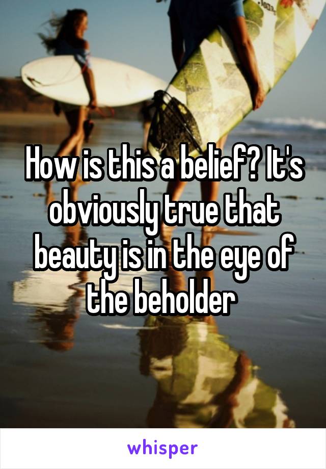 How is this a belief? It's obviously true that beauty is in the eye of the beholder 