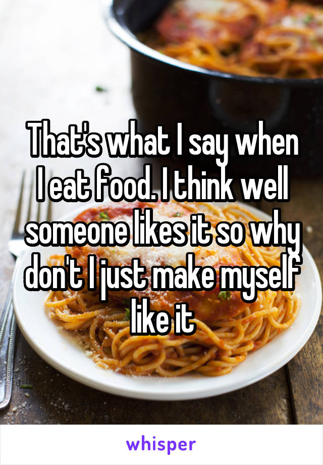 That's what I say when I eat food. I think well someone likes it so why don't I just make myself like it