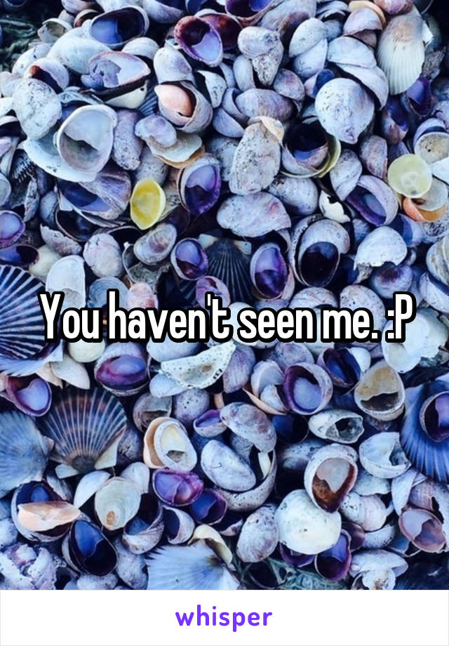 You haven't seen me. :P