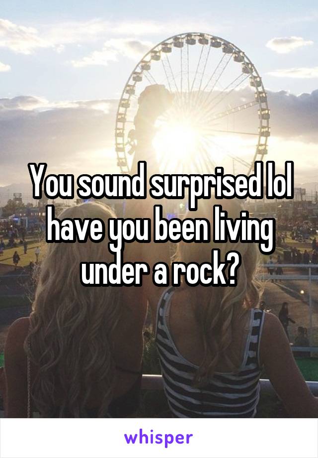 You sound surprised lol have you been living under a rock?