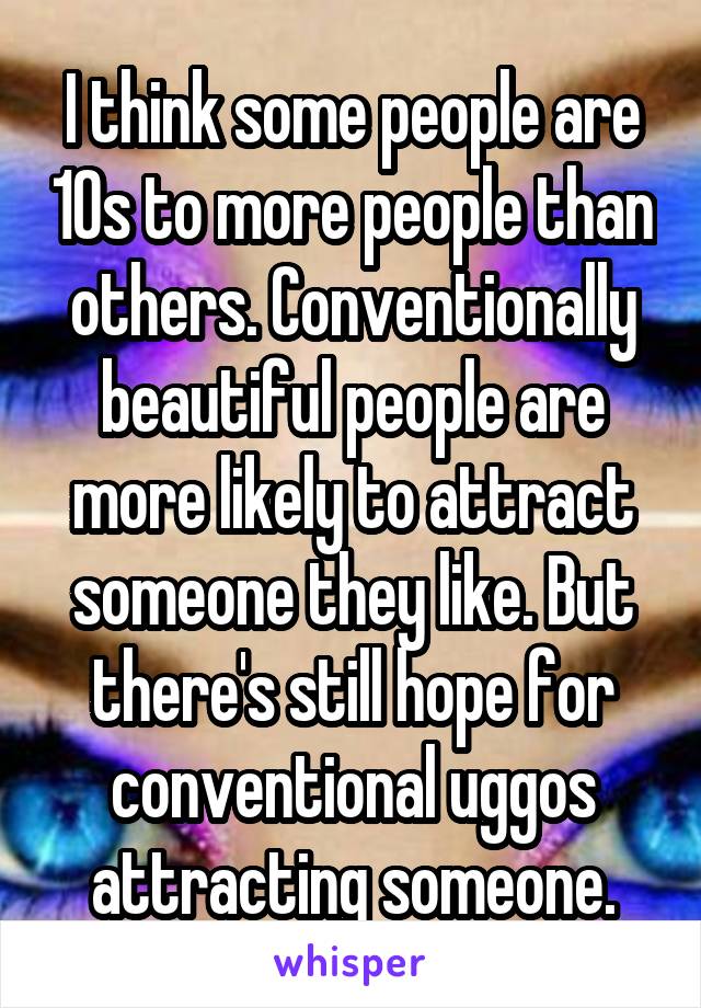 I think some people are 10s to more people than others. Conventionally beautiful people are more likely to attract someone they like. But there's still hope for conventional uggos attracting someone.