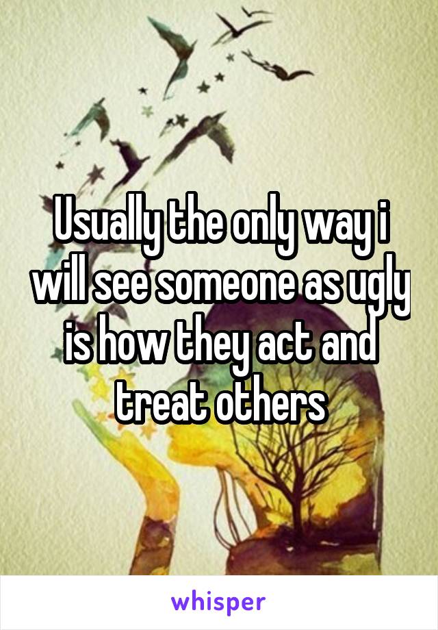 Usually the only way i will see someone as ugly is how they act and treat others