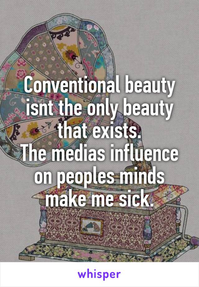 Conventional beauty isnt the only beauty that exists.
The medias influence on peoples minds make me sick.