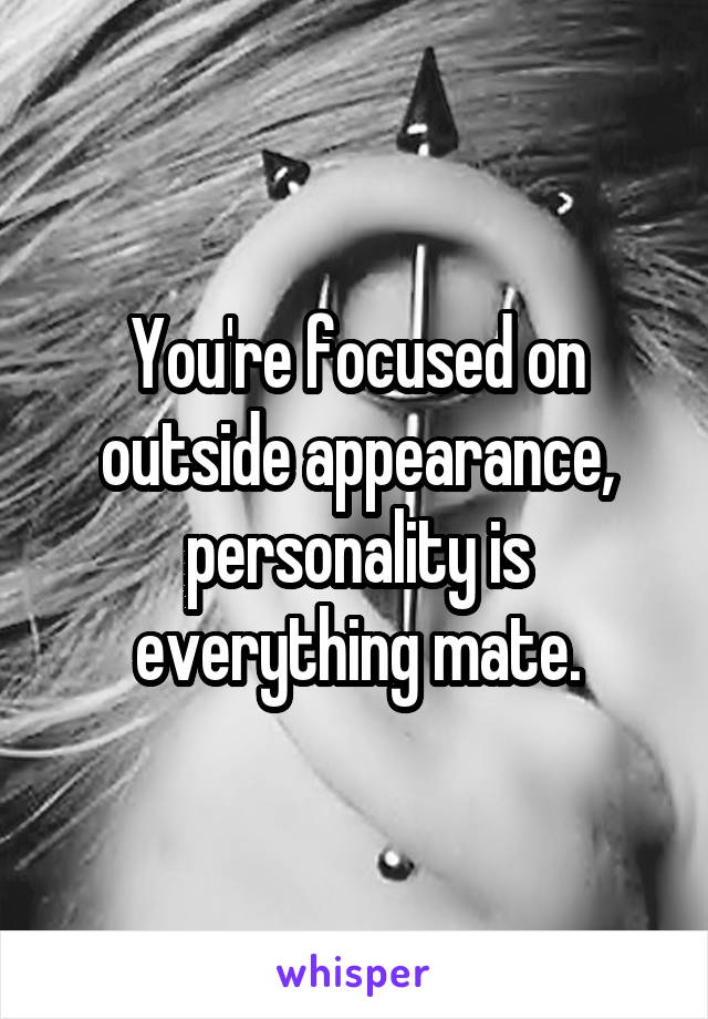 You're focused on outside appearance, personality is everything mate.