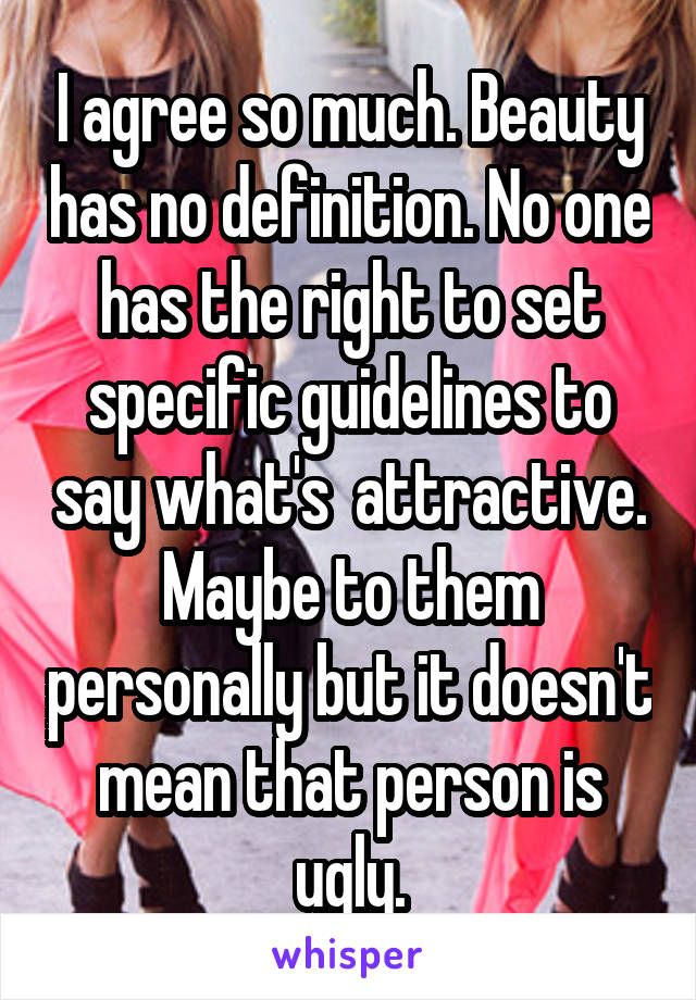 I agree so much. Beauty has no definition. No one has the right to set specific guidelines to say what's  attractive. Maybe to them personally but it doesn't mean that person is ugly.