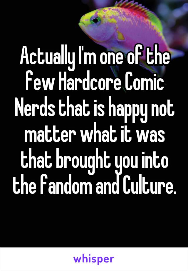 Actually I'm one of the few Hardcore Comic Nerds that is happy not matter what it was that brought you into the fandom and Culture. 