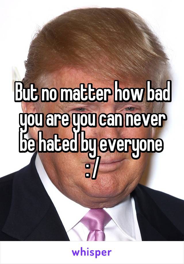 But no matter how bad you are you can never be hated by everyone 
: /