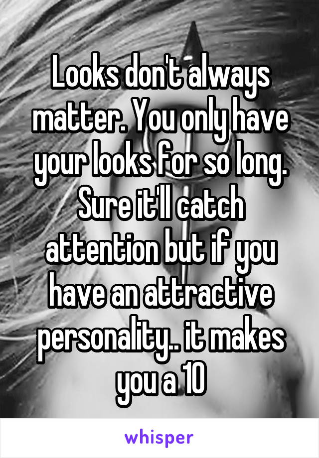 Looks don't always matter. You only have your looks for so long. Sure it'll catch attention but if you have an attractive personality.. it makes you a 10