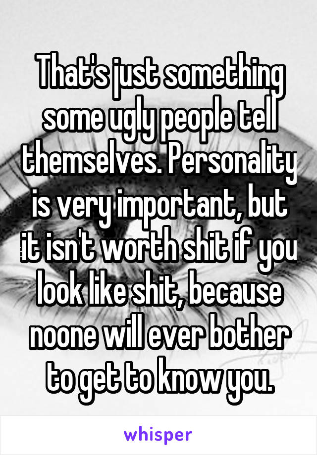 That's just something some ugly people tell themselves. Personality is very important, but it isn't worth shit if you look like shit, because noone will ever bother to get to know you.