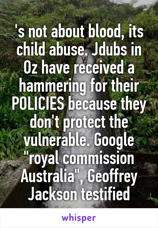 's not about blood, its child abuse. Jdubs in Oz have received a hammering for their POLICIES because they don't protect the vulnerable. Google "royal commission Australia", Geoffrey Jackson testified