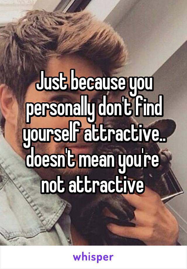 Just because you personally don't find yourself attractive.. doesn't mean you're  not attractive 