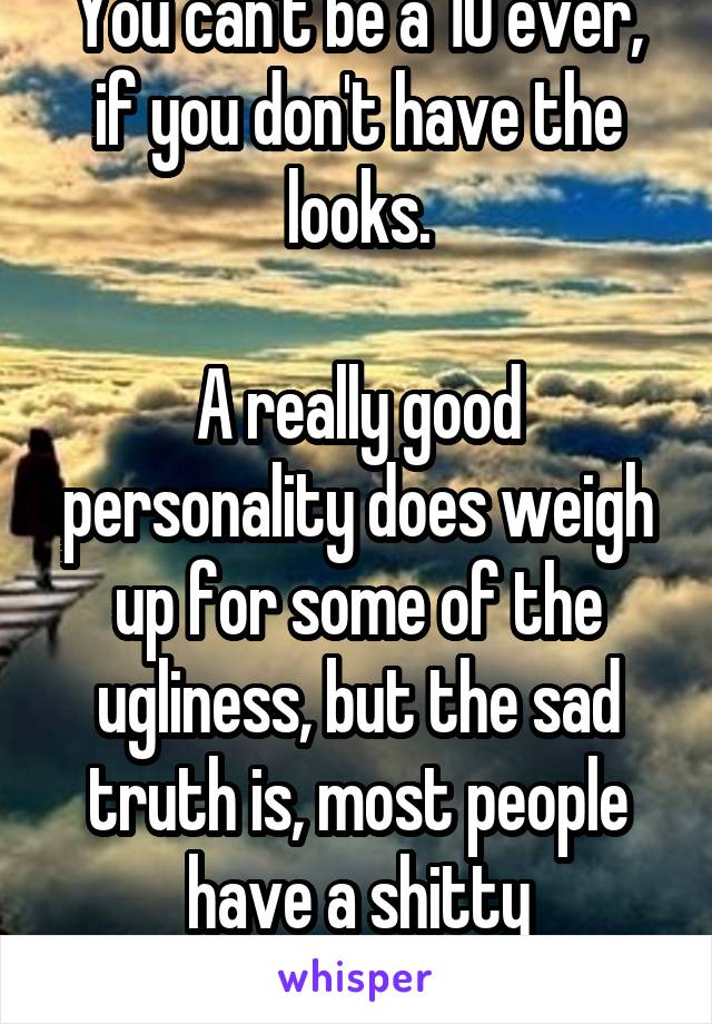 You can't be a 10 ever, if you don't have the looks.

A really good personality does weigh up for some of the ugliness, but the sad truth is, most people have a shitty personality.