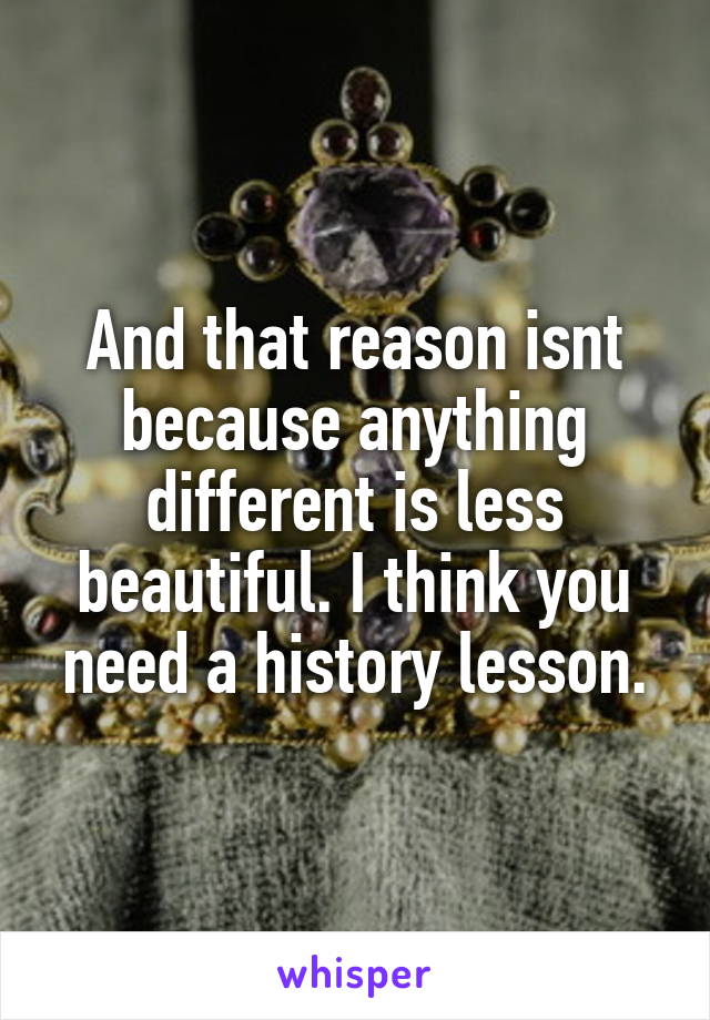 And that reason isnt because anything different is less beautiful. I think you need a history lesson.