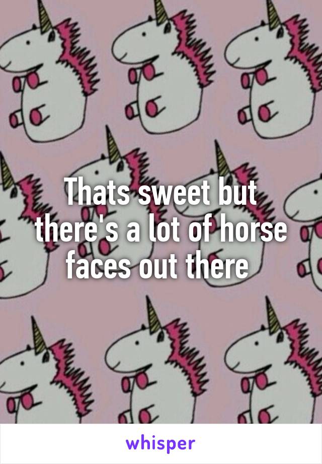 Thats sweet but there's a lot of horse faces out there 