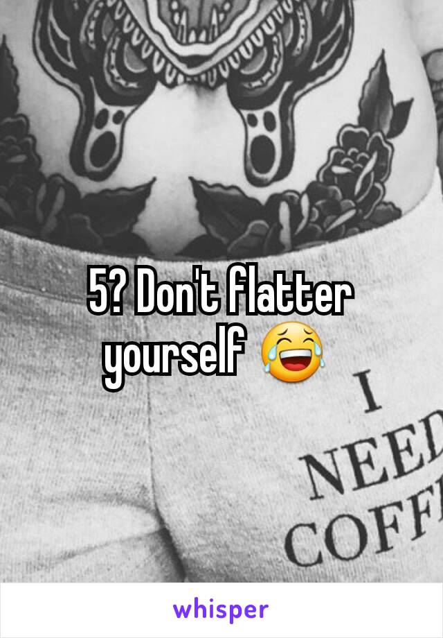 5? Don't flatter yourself 😂 