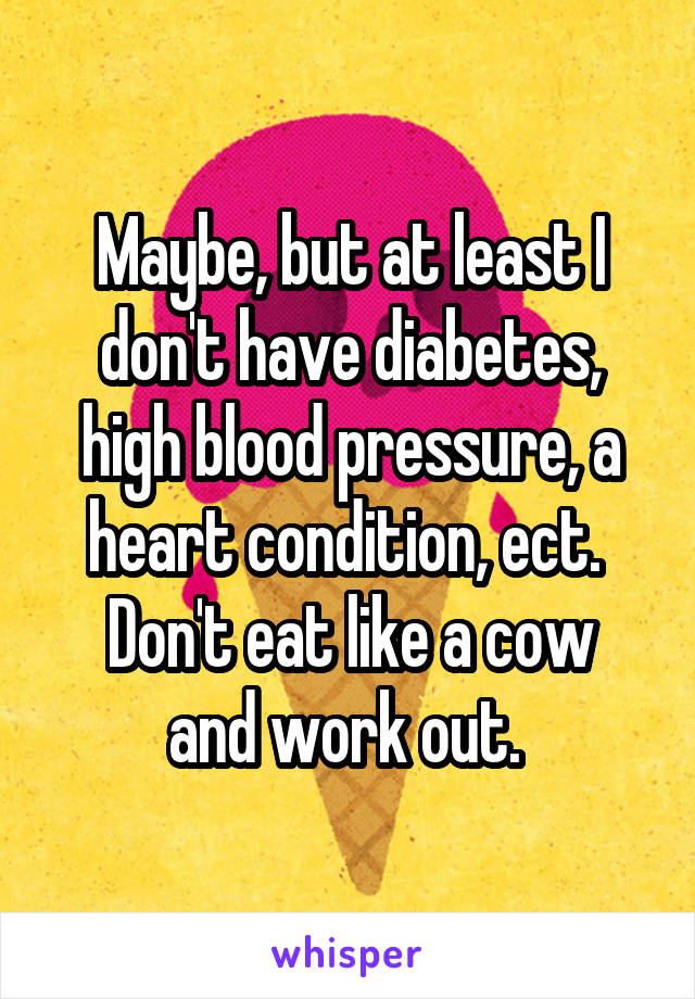 Maybe, but at least I don't have diabetes, high blood pressure, a heart condition, ect. 
Don't eat like a cow and work out. 