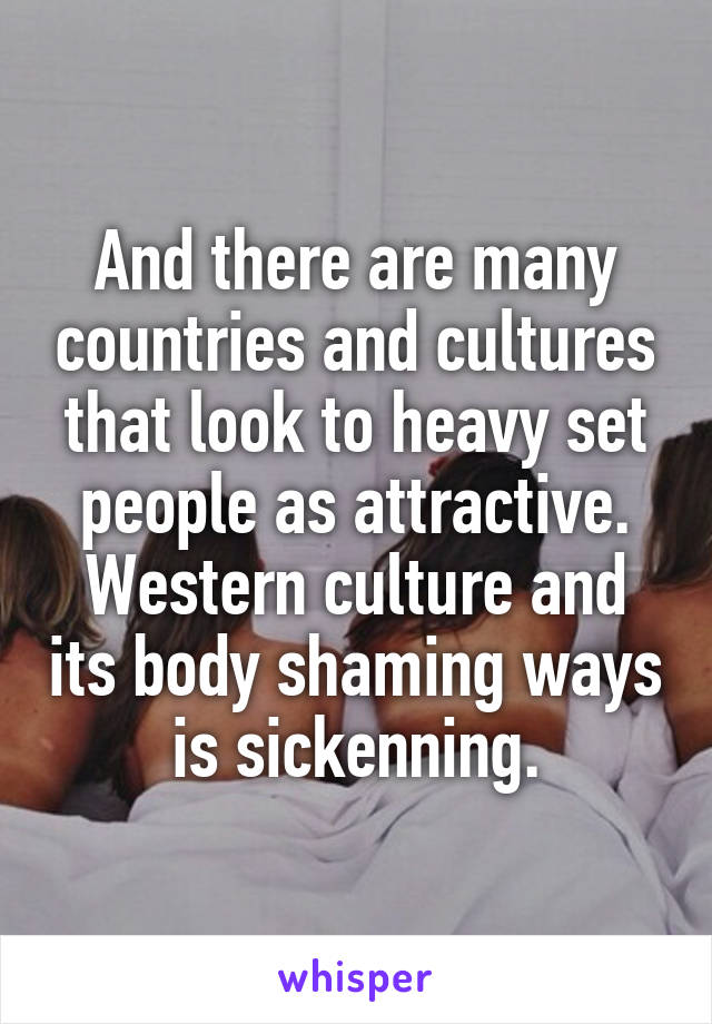 And there are many countries and cultures that look to heavy set people as attractive. Western culture and its body shaming ways is sickenning.