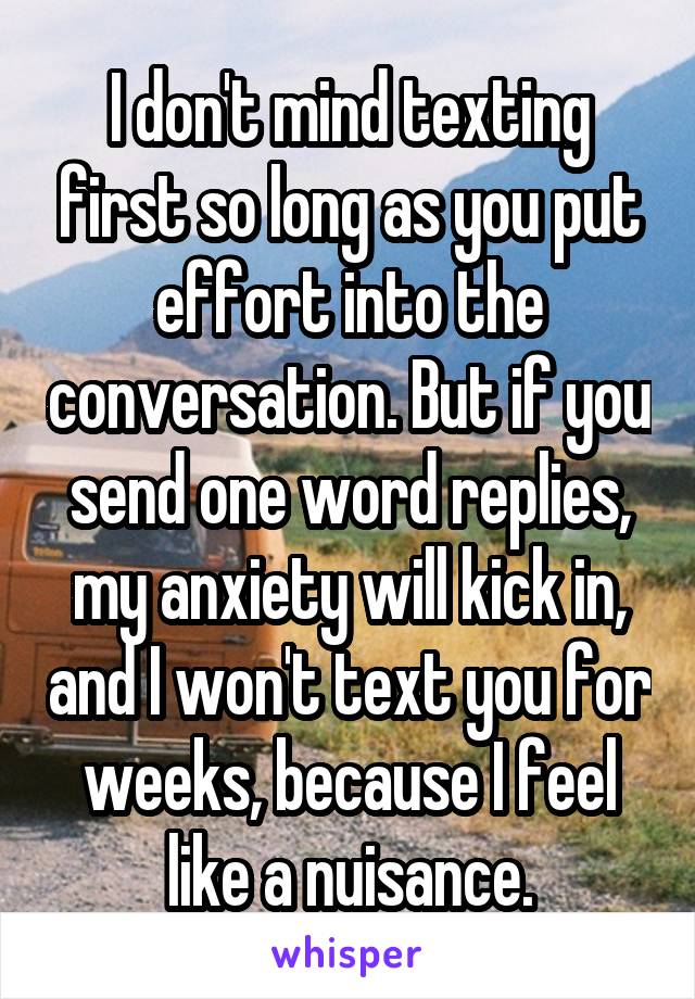 I don't mind texting first so long as you put effort into the conversation. But if you send one word replies, my anxiety will kick in, and I won't text you for weeks, because I feel like a nuisance.