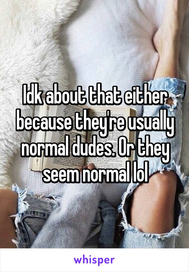 Idk about that either because they're usually normal dudes. Or they seem normal lol