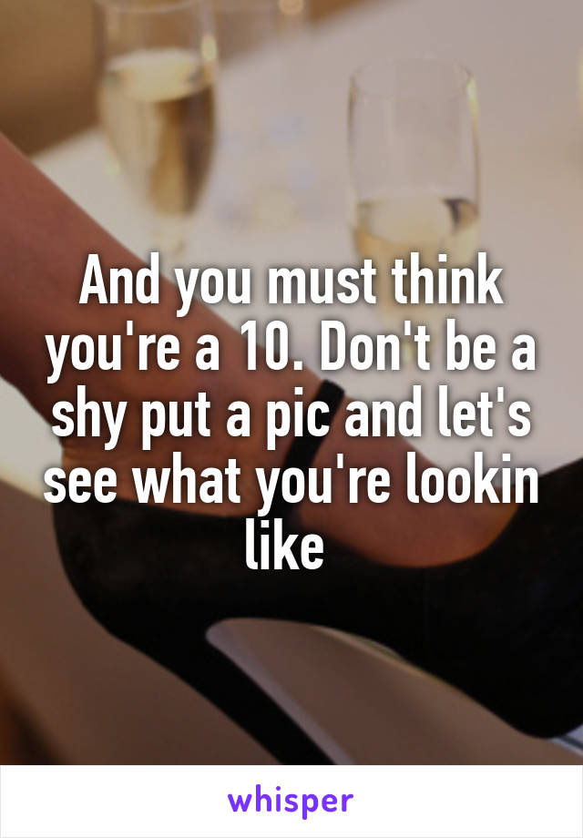 And you must think you're a 10. Don't be a shy put a pic and let's see what you're lookin like 