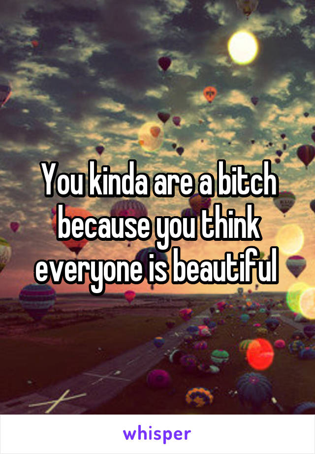 You kinda are a bitch because you think everyone is beautiful 