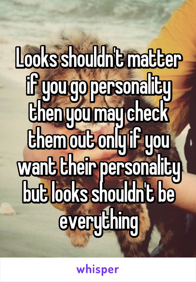 Looks shouldn't matter if you go personality then you may check them out only if you want their personality but looks shouldn't be everything