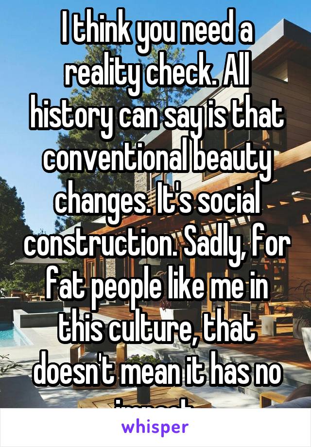 I think you need a reality check. All history can say is that conventional beauty changes. It's social construction. Sadly, for fat people like me in this culture, that doesn't mean it has no impact.