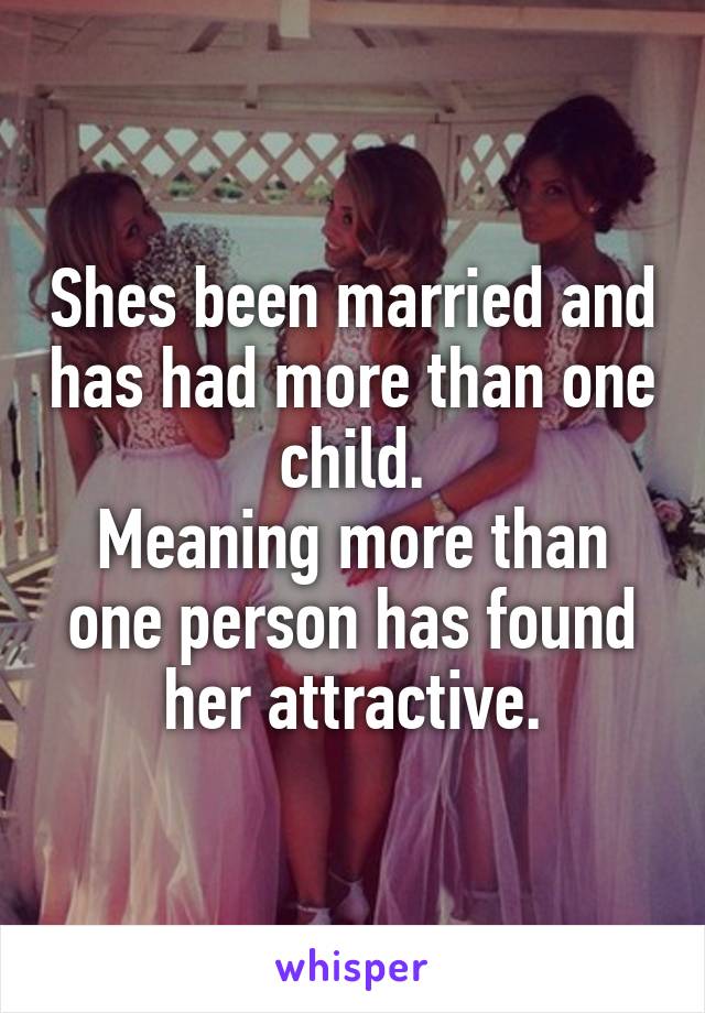 Shes been married and has had more than one child.
Meaning more than one person has found her attractive.