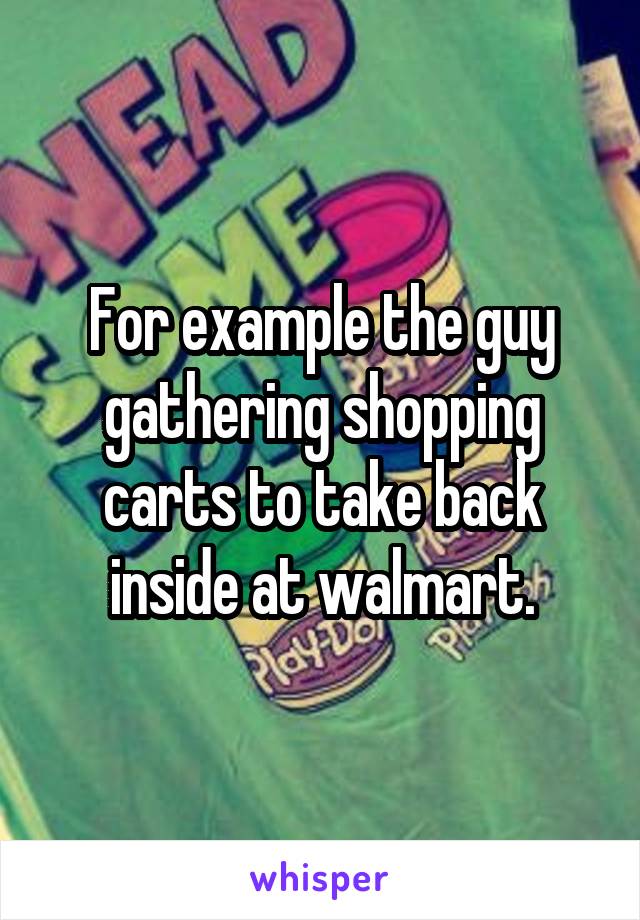 For example the guy gathering shopping carts to take back inside at walmart.