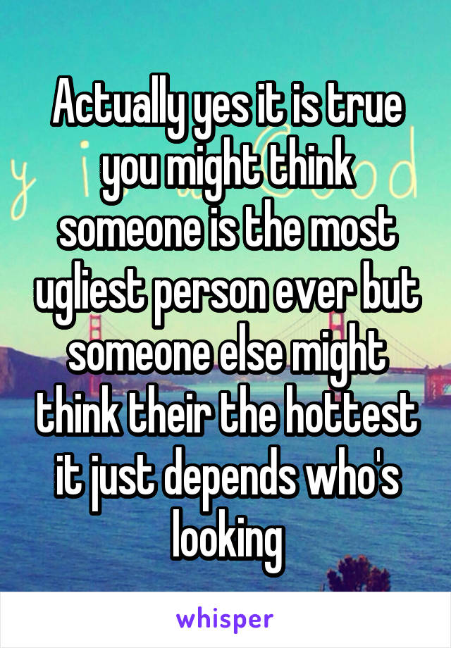 Actually yes it is true you might think someone is the most ugliest person ever but someone else might think their the hottest it just depends who's looking