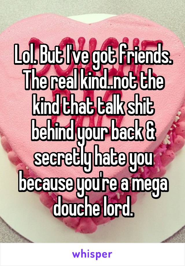 Lol. But I've got friends. The real kind..not the kind that talk shit behind your back & secretly hate you because you're a mega douche lord.