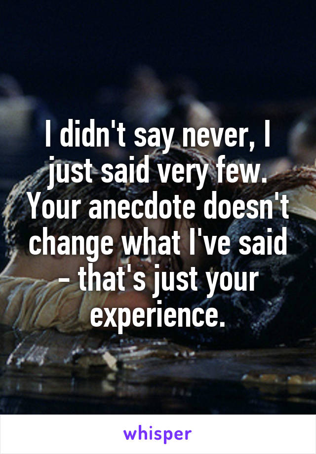 I didn't say never, I just said very few. Your anecdote doesn't change what I've said - that's just your experience.