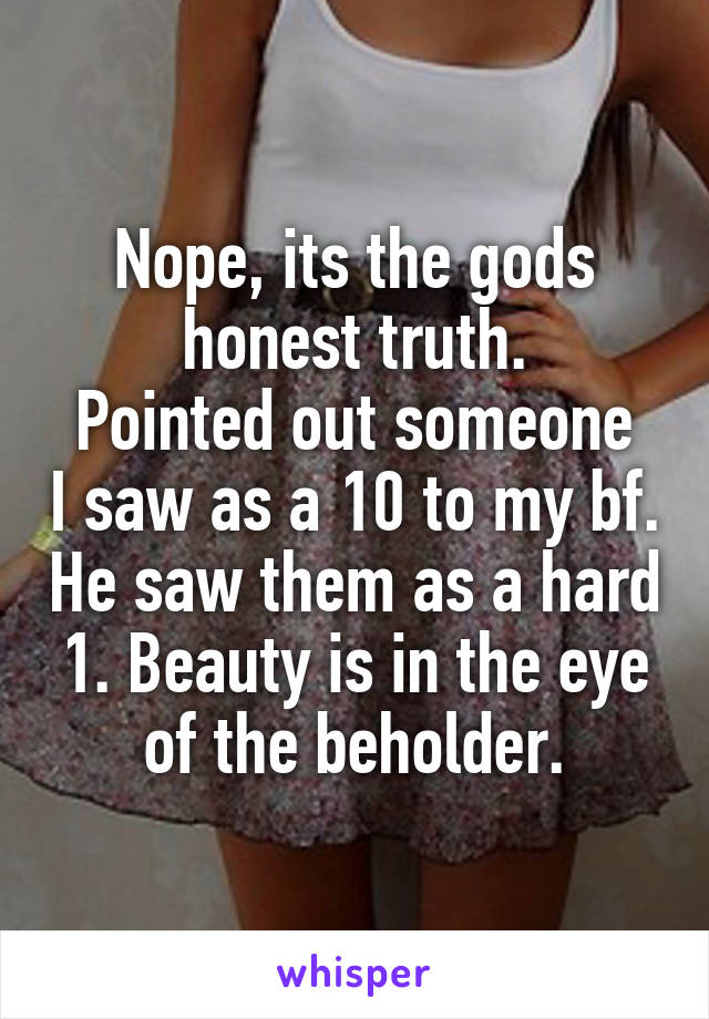 Nope, its the gods honest truth.
Pointed out someone I saw as a 10 to my bf. He saw them as a hard 1. Beauty is in the eye of the beholder.